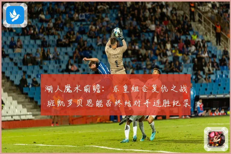湖人魔术前瞻：东皇组合复仇之战 班凯罗贝恩能否终结对手连胜纪录