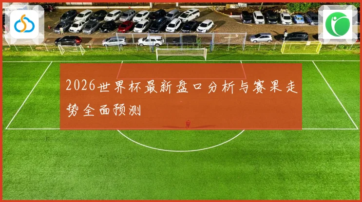 2026世界杯最新盘口分析与赛果走势全面预测