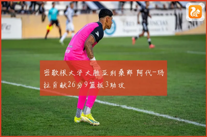 密歇根大学大胜亚利桑那 阿代-玛拉贡献26分9篮板3助攻