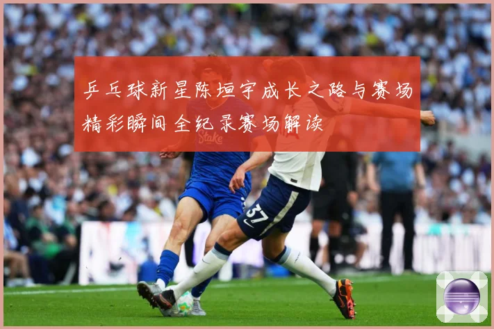 乒乓球新星陈垣宇成长之路与赛场精彩瞬间全纪录赛场解读