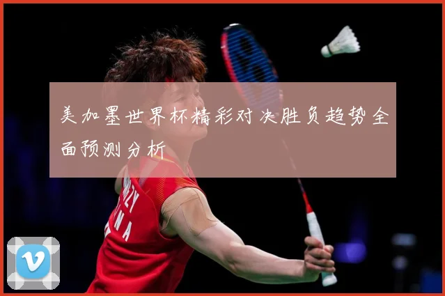 美加墨世界杯精彩对决胜负趋势全面预测分析