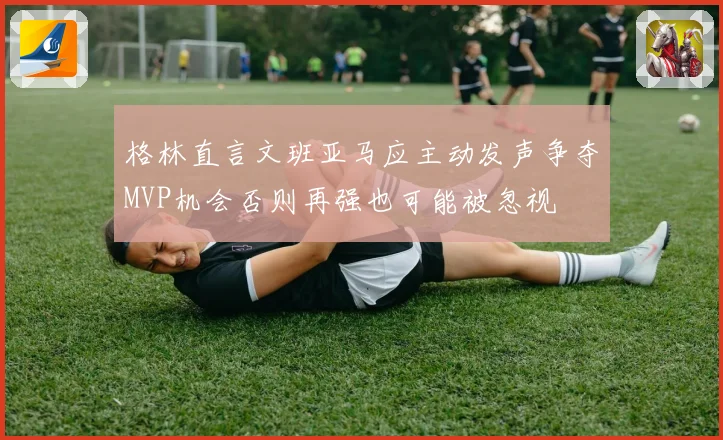 格林直言文班亚马应主动发声争夺MVP机会否则再强也可能被忽视