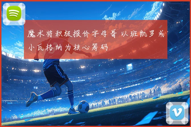 魔术将积极报价字母哥 以班凯罗或小瓦格纳为核心筹码