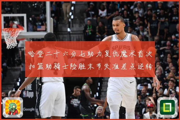 哈登二十六分七助力复仇魔术首次扣篮助骑士险胜末节失准差点逆转赛场复盘
