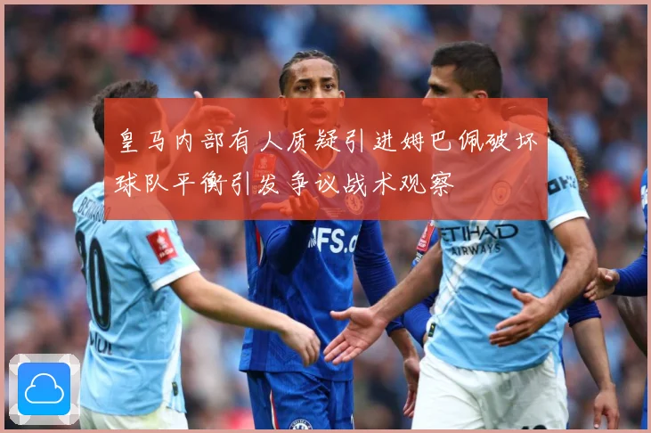 皇马内部有人质疑引进姆巴佩破坏球队平衡引发争议战术观察