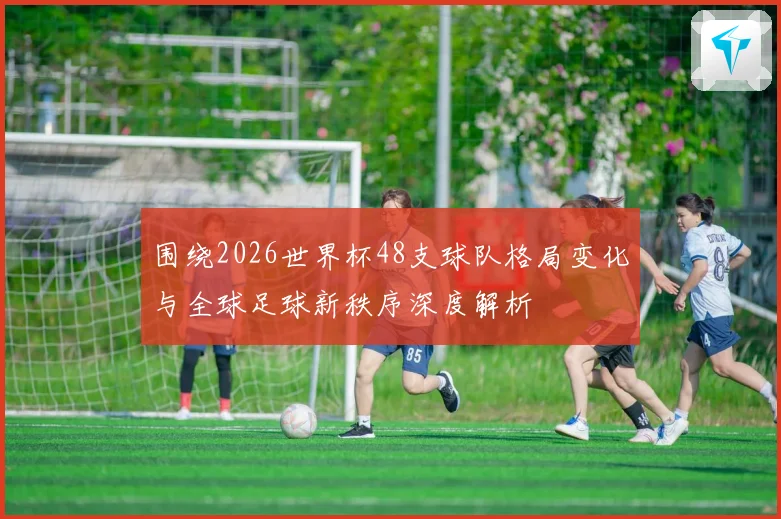 围绕2026世界杯48支球队格局变化与全球足球新秩序深度解析