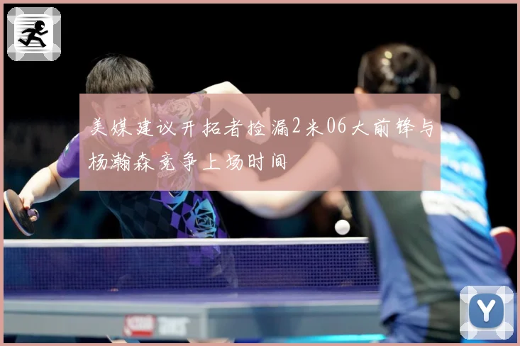 美媒建议开拓者捡漏2米06大前锋与杨瀚森竞争上场时间
