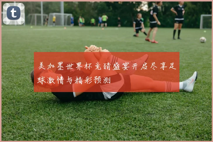 美加墨世界杯竞猜盛宴开启尽享足球激情与精彩预测