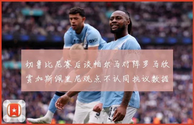 切鲁比尼赛后谈帕尔马对阵罗马欣赏加斯佩里尼观点不认同抗议数据研判