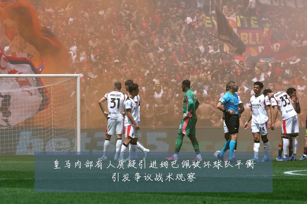 皇马内部有人质疑引进姆巴佩破坏球队平衡引发争议战术观察
